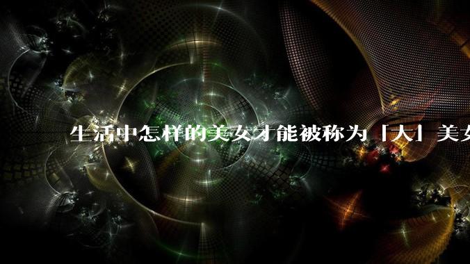 生活中怎样的美女才能被称为「大」美女？