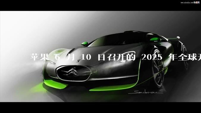 苹果 6 月 10 日召开的 2025 年全球开发者大会「WWDC25」，有哪些值得关注的信息？