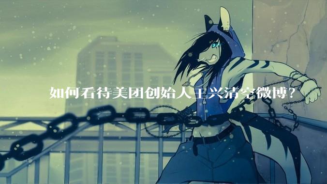 如何看待美团创始人王兴清空微博？