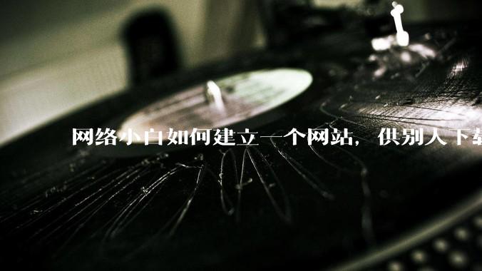 网络小白如何建立一个网站，供别人下载文件（主要是PDF和MP3）?