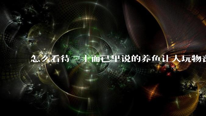 怎么看待三十而已里说的养鱼让人玩物丧志，养鱼是魔鬼，是黑洞，养鱼毁三代鱼缸毁一生的话?