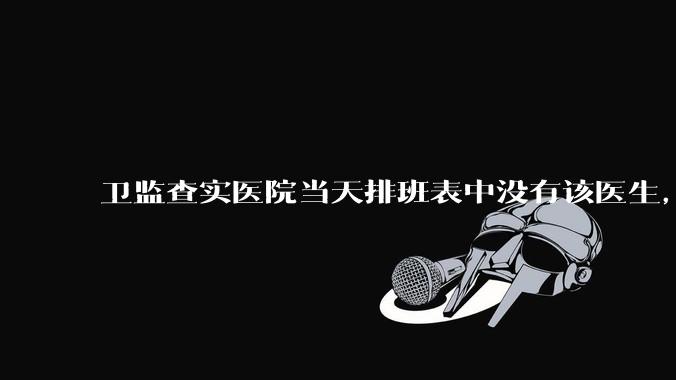 卫监查实医院当天排班表中没有该医生，但是在封存的医院住院病历中却有“上级医师查房记录”是病历造***吗？