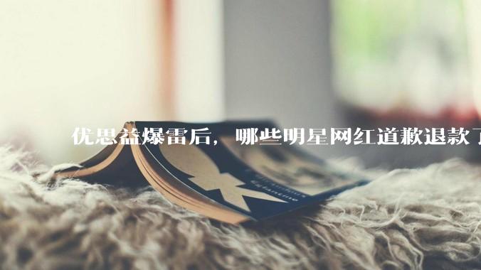 优思益爆雷后，哪些明星网红道歉退款了？ - *