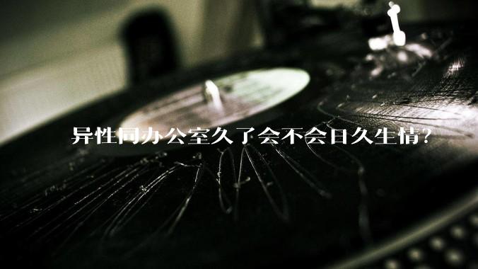 异性同办公室久了会不会日久生情？
