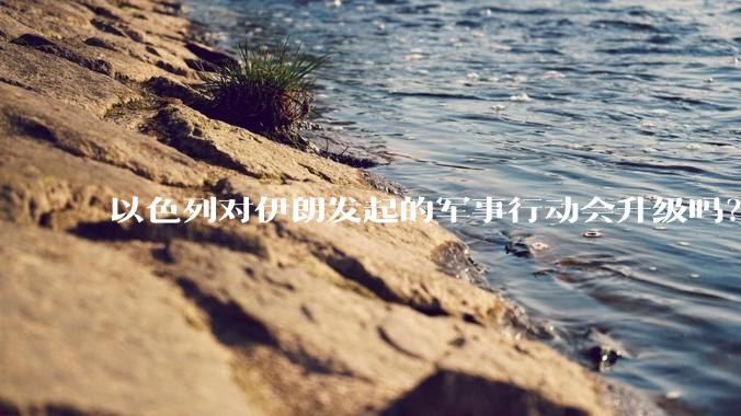 以色列对伊朗发起的军事行动会升级吗？可能爆发全面战争吗？