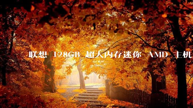联想 128GB 超大内存迷你 AMD 主机上架，此款主机有哪些亮点？