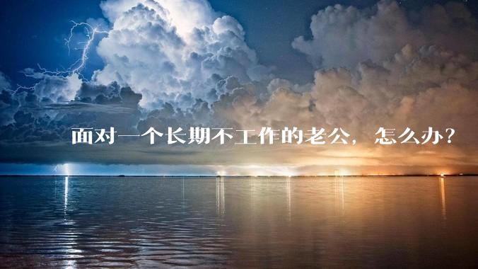 面对一个长期不工作的老公，怎么办？