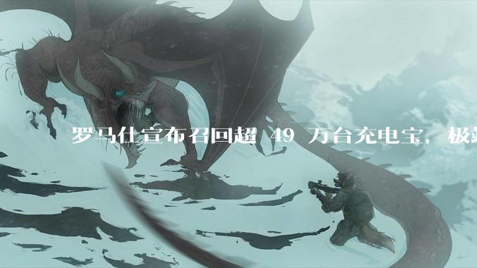 罗马仕宣布召回超 49 万台充电宝，极端场景下可能有燃烧风险，有多危险？为何有安全隐患的产品能够上市？