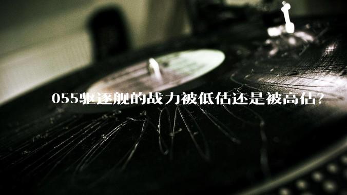 055驱逐舰的战力被低估还是被高估？