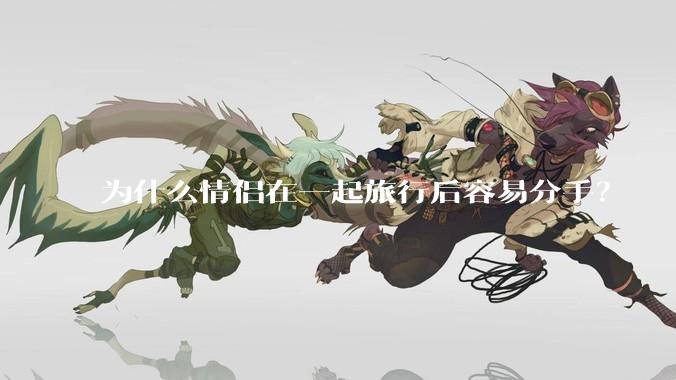 为什么情侣在一起旅行后容易分手？