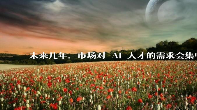 未来几年，市场对 AI 人才的需求会集中在哪几个方向？
