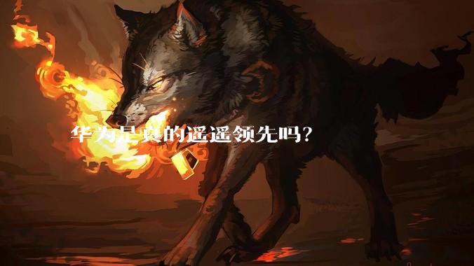 华为是真的遥遥领先吗？