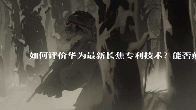 如何评价华为最新长焦专利技术？能否颠覆手机长焦摄影的目前限制？