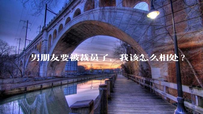 男朋友要被裁员了，我该怎么相处?